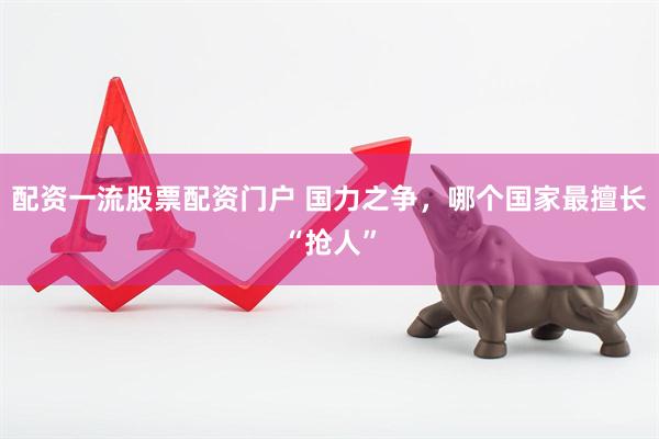 配资一流股票配资门户 国力之争，哪个国家最擅长“抢人”