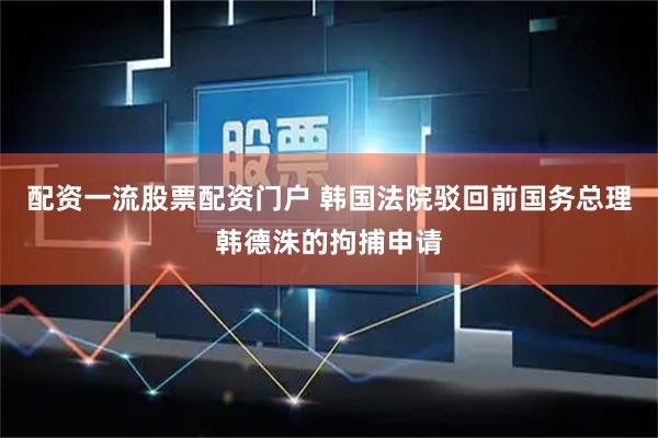 配资一流股票配资门户 韩国法院驳回前国务总理韩德洙的拘捕申请