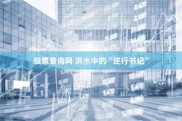 股票查询网 洪水中的“逆行书记”