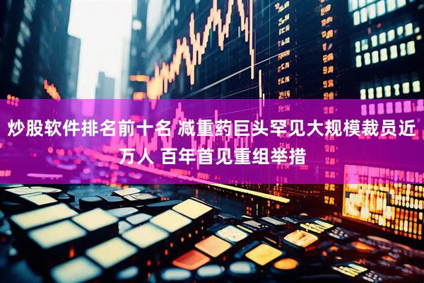 炒股软件排名前十名 减重药巨头罕见大规模裁员近万人 百年首见重组举措