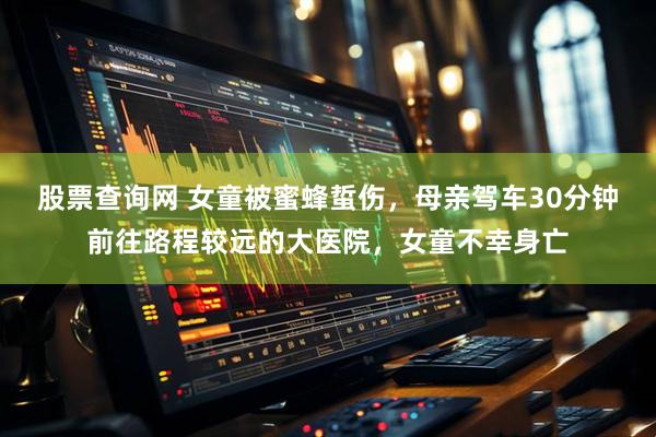 股票查询网 女童被蜜蜂蜇伤，母亲驾车30分钟前往路程较远的大医院，女童不幸身亡
