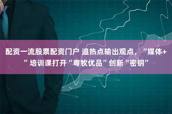 配资一流股票配资门户 追热点输出观点，“媒体+”培训课打开“粤牧优品”创新“密钥”