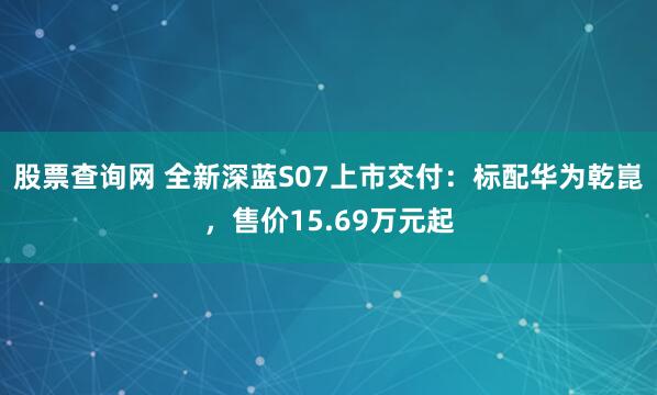 股票查询网 全新深蓝S07上市交付：标配华为乾崑，售价15.69万元起