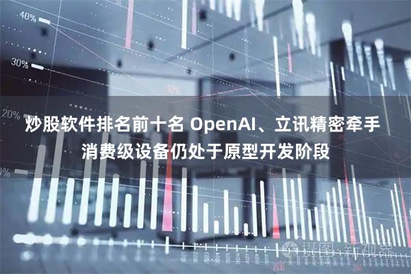炒股软件排名前十名 OpenAI、立讯精密牵手 消费级设备仍处于原型开发阶段