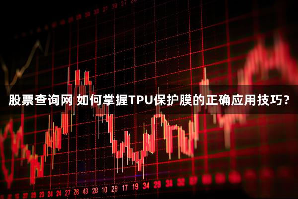 股票查询网 如何掌握TPU保护膜的正确应用技巧？