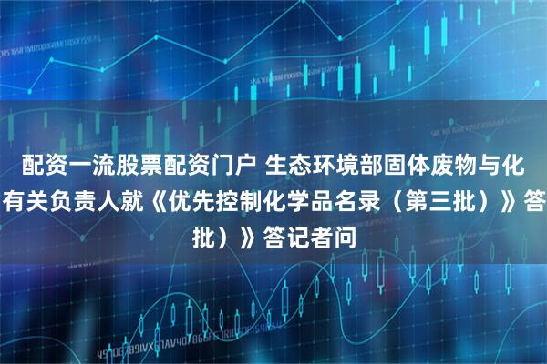 配资一流股票配资门户 生态环境部固体废物与化学品司有关负责人就《优先控制化学品名录（第三批）》答记者问