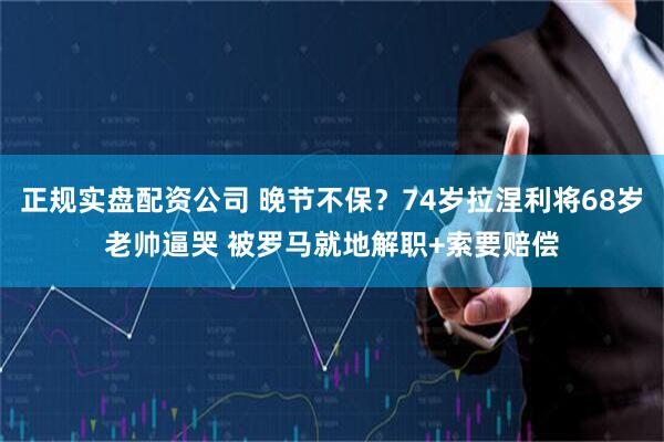 正规实盘配资公司 晚节不保？74岁拉涅利将68岁老帅逼哭 被罗马就地解职+索要赔偿